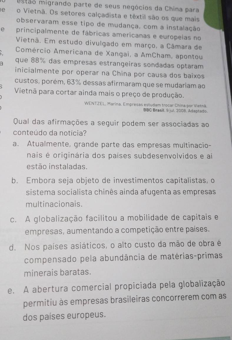 estão migrando parte de seus negócios da China para
deo Vietnã. Os setores calçadista e têxtil são os que mais
observaram esse tipo de mudança, com a instalação
e principalmente de fábricas americanas e europeias no
Vietnã. Em estudo divulgado em março, a Câmara de
Comércio Americana de Xangai, a AmCham, apontou
a que 88% das empresas estrangeiras sondadas optaram
inicialmente por operar na China por causa dos baixos
custos, porém, 63% dessas afirmaram que se mudariam ao
Vietnã para cortar ainda mais o preço de produção.
WENTZEL, Marina. Empresas estudam trocar China por Vietnã.
BBC Brasil. 9 jul. 2008. Adaptado.
Qual das afirmações a seguir podem ser associadas ao
conteúdo da notícia?
a. Atualmente, grande parte das empresas multinacio-
nais é originária dos países subdesenvolvidos e aí
estão instaladas.
b. Embora seja objeto de investimentos capitalistas, o
sistema socialista chinês ainda afugenta as empresas
multinacionais.
c. A globalização facilitou a mobilidade de capitais e
empresas, aumentando a competição entre países.
d. Nos países asiáticos, o alto custo da mão de obra é
compensado pela abundância de matérias-primas
minerais baratas.
e. A abertura comercial propiciada pela globalização
permitiu às empresas brasileiras concorrerem com as
dos países europeus.