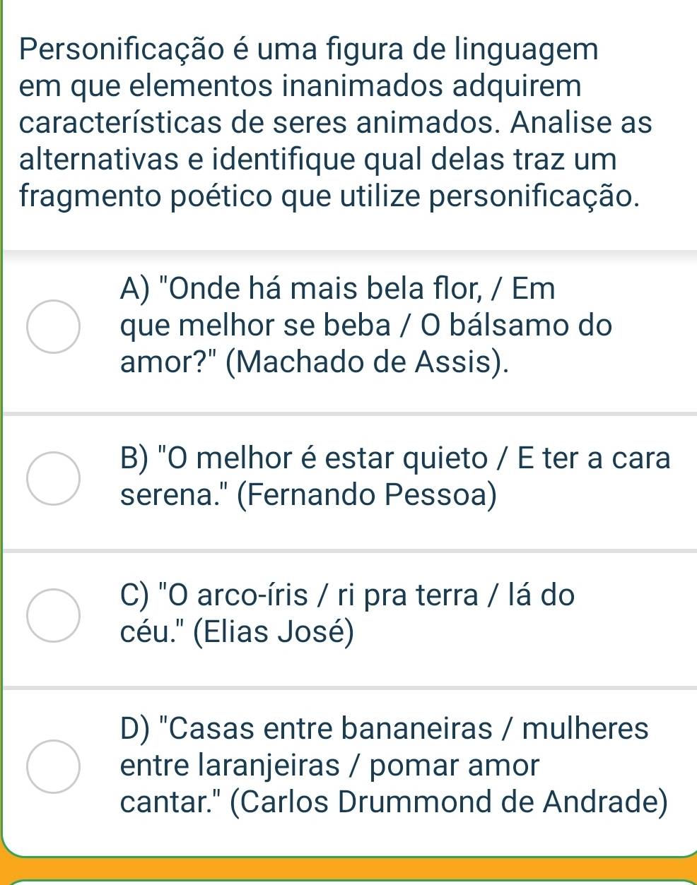 Personificação é uma figura de linguagem
em que elementos inanimados adquirem
características de seres animados. Analise as
alternativas e identifique qual delas traz um
fragmento poético que utilize personificação.
A) "Onde há mais bela flor, / Em
que melhor se beba / O bálsamo do
amor?" (Machado de Assis).
B) "O melhor é estar quieto / E ter a cara
serena." (Fernando Pessoa)
C) "O arco-íris / ri pra terra / lá do
céu.'' (Elias José)
D) "Casas entre bananeiras / mulheres
entre laranjeiras / pomar amor
cantar." (Carlos Drummond de Andrade)