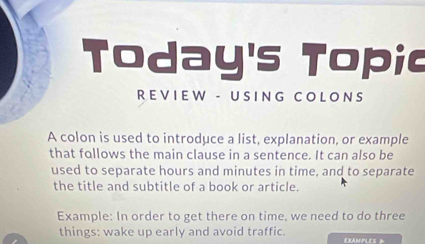 Today's Topic 
REVIEW - USING COLONS 
A colon is used to introduce a list, explanation, or example 
that follows the main clause in a sentence. It can also be 
used to separate hours and minutes in time, and to separate 
the title and subtitle of a book or article. 
Example: In order to get there on time, we need to do three 
things: wake up early and avoid traffic. 
EXAMPLES