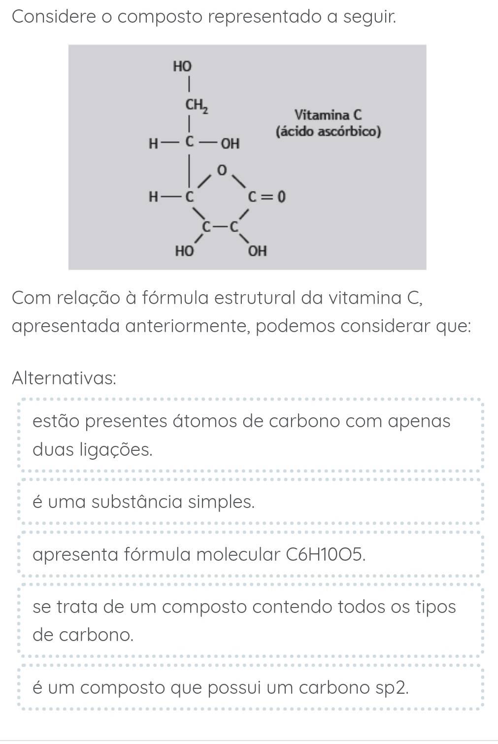 Considere o composto representado a seguir.
Com relação à fórmula estrutural da vitamina C,
apresentada anteriormente, podemos considerar que:
Alternativas:
estão presentes átomos de carbono com apenas
duas ligações.
é uma substância simples.
apresenta fórmula molecular C6H10O5.
se trata de um composto contendo todos os tipos
de carbono.
é um composto que possui um carbono sp2.