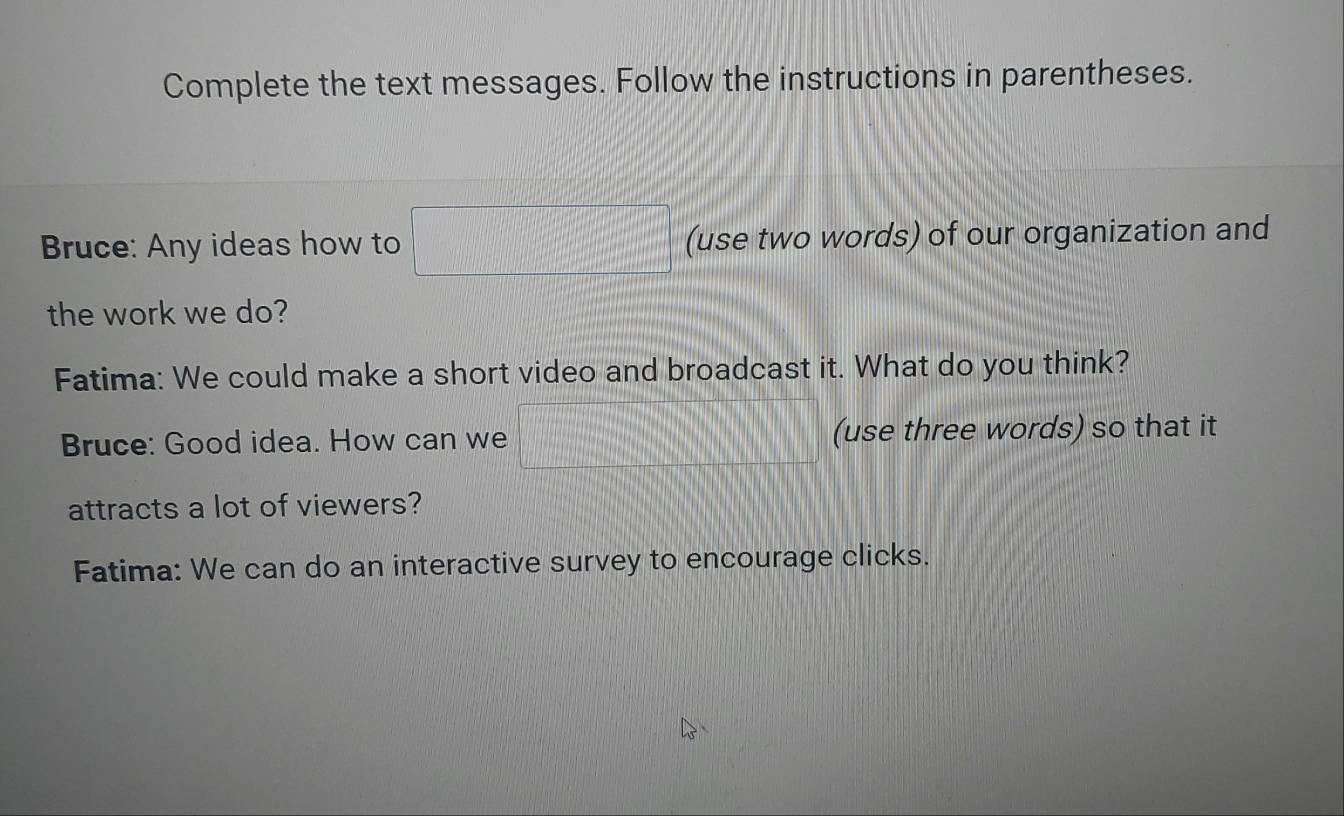 Complete the text messages. Follow the instructions in parentheses. 
Bruce: Any ideas how to □ (use two words) of our organization and 
the work we do? 
Fatima: We could make a short video and broadcast it. What do you think? 
Bruce: Good idea. How can we x= □ /□   (use three words) so that it 
attracts a lot of viewers? 
Fatima: We can do an interactive survey to encourage clicks.