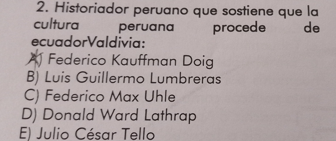 Historiador peruano que sostiene que la
cultura de
peruana procede
ecuadorValdivia:
A Federico Kauffman Doig
B) Luis Guillermo Lumbreras
C) Federico Max Uhle
D) Donald Ward Lathrap
E) Julio César Tello