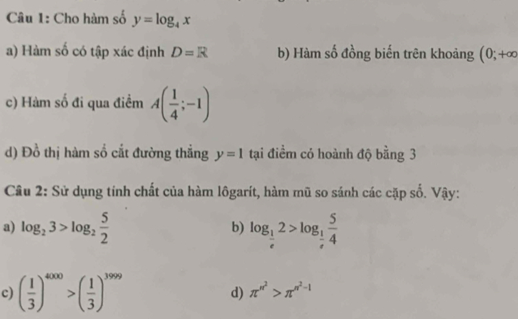 Cho hàm số y=log _4x
a) Hàm số có tập xác định D=R b) Hàm số đồng biến trên khoảng (0;+∈fty
c) Hàm số đi qua điểm A( 1/4 ;-1)
d) Đồ thị hàm số cắt đường thẳng y=1 tại điềm có hoành độ bằng 3
Câu 2: Sử dụng tính chất của hàm lôgarít, hàm mũ so sánh các cặp số. Vậy: 
a) log _23>log _2 5/2  log _ 1/e 2>log _ 1/e  5/4 
b) 
c) ( 1/3 )^4000>( 1/3 )^3999 π^(n^2)>π^(n^2)-1
d)