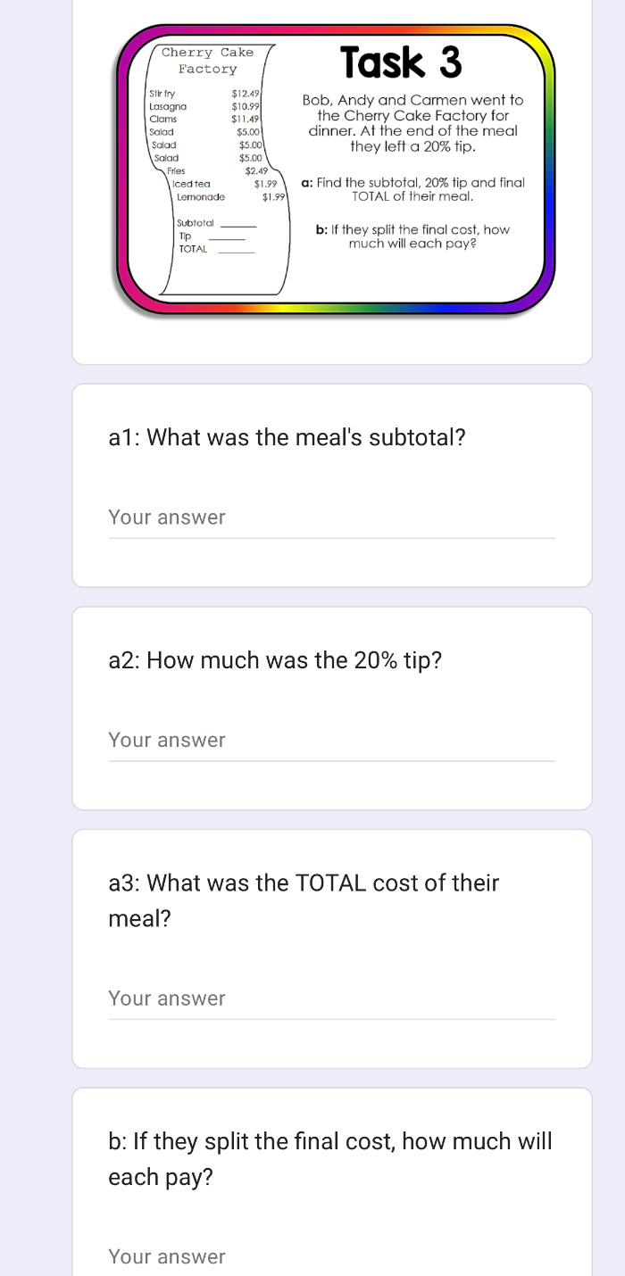 Cherry Cake Task 3 
Factory 
Stir fry $12.49
Lasagna $10.99 Bob, Andy and Carmen went to 
Clams $11.45 the Cherry Cake Factory for 
Salad $5.00 dinner. At the end of the meal 
Salad $5.00 they left a 20% tip. 
Salad $5.00
Fries $2.49
Iced tea $1.99 a: Find the subtotal, 20% tip and final 
Lemonade $1.99 TOTAL of their meal. 
Subtotal b: If they split the final cost, how 
Tip 
TOTAL much will each pay? 
a1: What was the meal's subtotal? 
Your answer 
a2: How much was the 20% tip? 
Your answer 
a3: What was the TOTAL cost of their 
meal? 
Your answer 
b: If they split the final cost, how much will 
each pay? 
Your answer