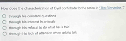 How does the characterization of Cyril contribute to the satire in ''The Storyeller.'?
through his constant questions
through his interest in animals
through his refusal to do what he is told
through his lack of attention when adults falk