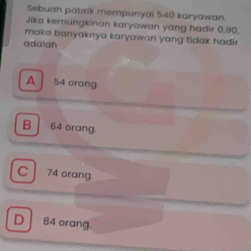 Sebuah pabrik mempunyai 540 karyawan.
Jika kemungkinan karyawan yang hadir 0, 90,
maka banyaknya karyawan yang tidak hadi .
adalah
A 54 orang.
B 64 orang.
C74 orang.
D 84 orang.