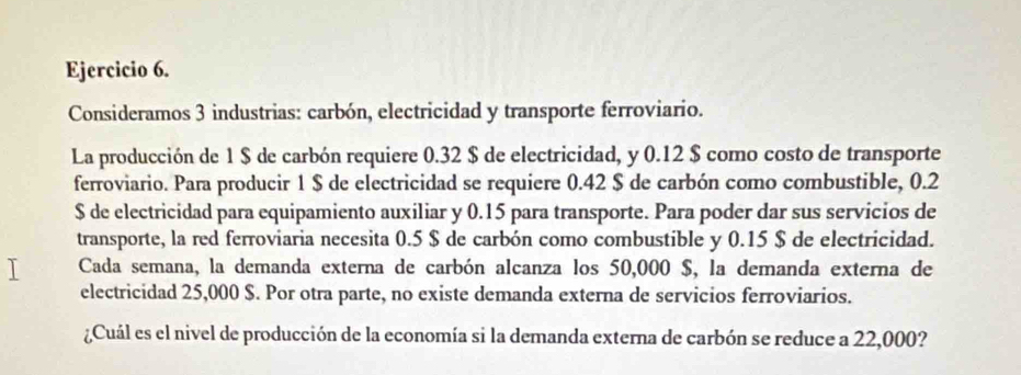 Consideramos 3 industrias: carbón, electricidad y transporte ferroviario. 
La producción de 1 $ de carbón requiere 0.32 $ de electricidad, y 0.12 $ como costo de transporte 
ferroviario. Para producir 1 $ de electricidad se requiere 0.42 $ de carbón como combustible, 0.2
$ de electricidad para equipamiento auxiliar y 0.15 para transporte. Para poder dar sus servicios de 
transporte, la red ferroviaria necesita 0.5 $ de carbón como combustible y 0.15 $ de electricidad. 
Cada semana, la demanda externa de carbón alcanza los 50,000 $, la demanda externa de 
electricidad 25,000 $. Por otra parte, no existe demanda externa de servicios ferroviarios. 
¿Cuál es el nivel de producción de la economía si la demanda externa de carbón se reduce a 22,000?