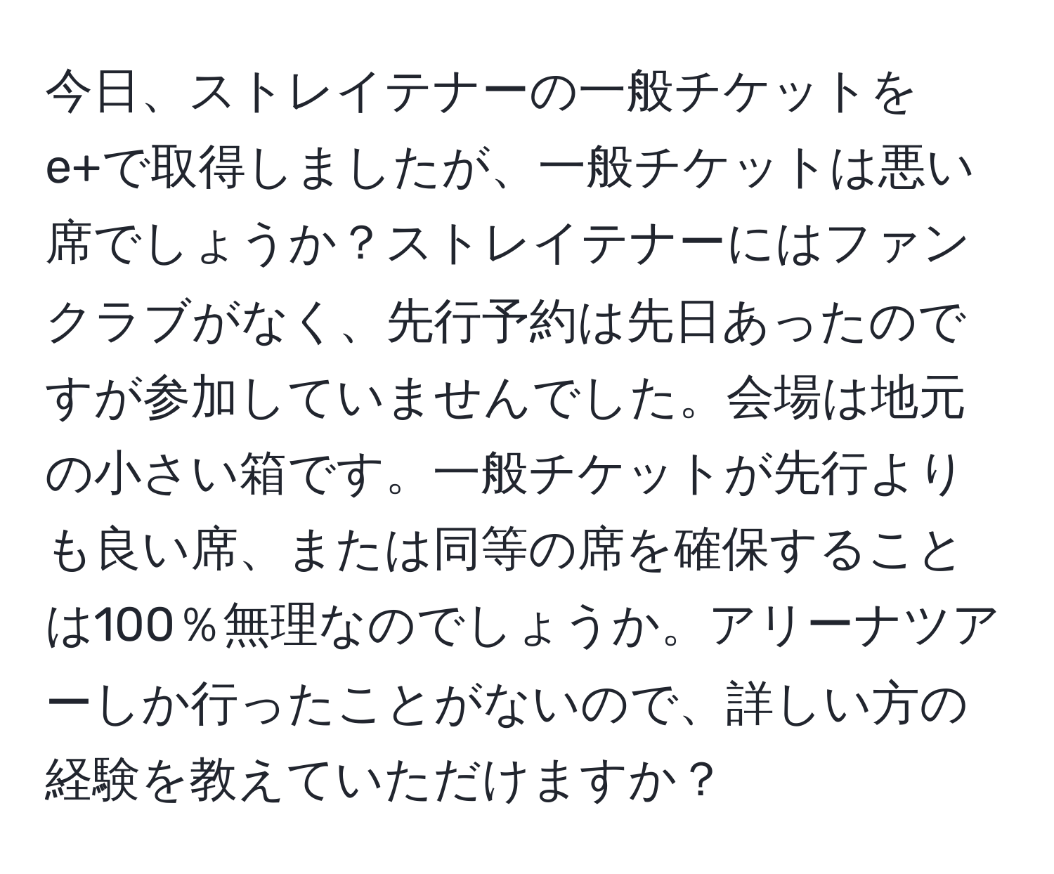 今日、ストレイテナーの一般チケットをe+で取得しましたが、一般チケットは悪い席でしょうか？ストレイテナーにはファンクラブがなく、先行予約は先日あったのですが参加していませんでした。会場は地元の小さい箱です。一般チケットが先行よりも良い席、または同等の席を確保することは100％無理なのでしょうか。アリーナツアーしか行ったことがないので、詳しい方の経験を教えていただけますか？