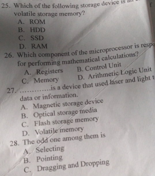 Which of the following storage device is a
volatile storage memory?
A. ROM
B. HDD
C. SSD
D. RAM
26. Which component of the microprocessor is respo
for performing mathematical calculations?
A. Registers B. Control Unit
C. Memory
D. Arithmetic Logic Unit
27._
is a device that used laser and light t
data or information.
A. Magnetic storage device
B. Optical storage media
C. Flash storage memory
D. Volatile memory
28. The odd one among them is
A. Selecting
B. Pointing
C. Dragging and Dropping