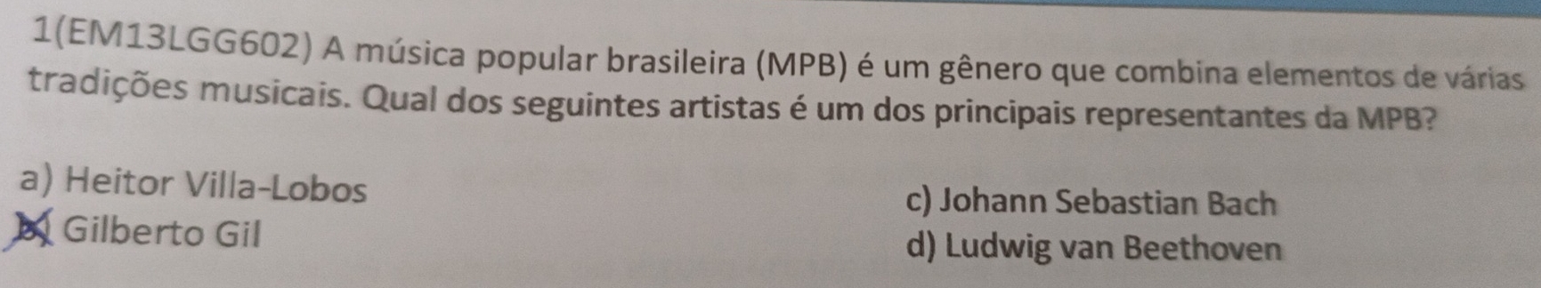 1(EM13LGG602) A música popular brasileira (MPB) é um gênero que combina elementos de várias
tradições musicais. Qual dos seguintes artistas é um dos principais representantes da MPB?
a) Heitor Villa-Lobos c) Johann Sebastian Bach
b Gilberto Gil d) Ludwig van Beethoven