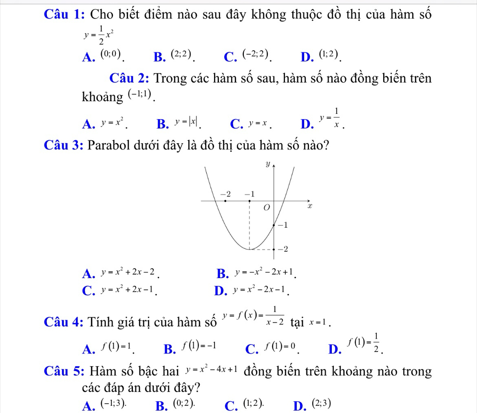 Cho biết điểm nào sau đây không thuộc đồ thị của hàm số
y= 1/2 x^2
A. (0;0) B. (2;2). C. (-2;2). D. (1;2). 
Câu 2: Trong các hàm số sau, hàm số nào đồng biến trên
khoảng (-1;1).
A. y=x^2. B. y=|x|. C. y=x. D. y= 1/x _. 
Câu 3: Parabol dưới đây là đồ thị của hàm số nào?
A. y=x^2+2x-2. B. y=-x^2-2x+1.
C. y=x^2+2x-1. D. y=x^2-2x-1. 
Câu 4: Tính giá trị của hàm số y=f(x)= 1/x-2  tại x=1.
A. f(1)=1 B. f(1)=-1 C. f(1)=0. D. f(1)= 1/2 . 
Câu 5: Hàm số bậc hai y=x^2-4x+1 đồng biến trên khoảng nào trong
các đáp án dưới đây?
A. (-1;3). B. (0;2). C. (1;2). D. (2;3)