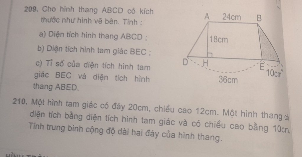 Cho hình thang ABCD có kích
thước như hình vẽ bên. Tính :
A 24cm B
a) Diện tích hình thang ABCD; 18cm
b) Diện tích hình tam giác BEC;
D H
c) Tỉ số của diện tích hình tam E 10cm
C
giác BEC và diện tích hình
36cm
thang ABED.
210. Một hình tam giác có đáy 20cm, chiều cao 12cm. Một hình thang ơ
diện tích bằng diện tích hình tam giác và có chiều cao bằng 10cm,
Tính trung bình cộng độ dài hai đáy của hình thang.