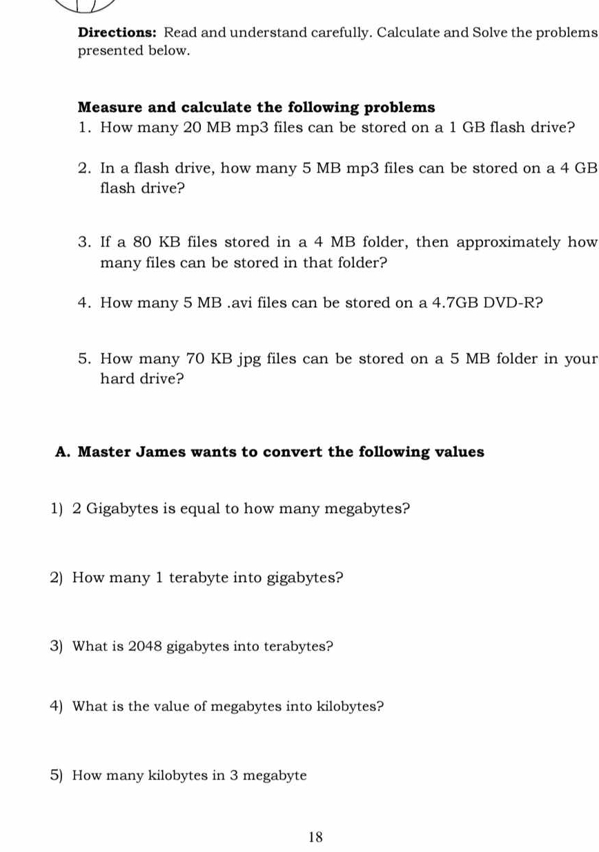 Directions: Read and understand carefully. Calculate and Solve the problems 
presented below. 
Measure and calculate the following problems 
1. How many 20 MB mp3 files can be stored on a 1 GB flash drive? 
2. In a flash drive, how many 5 MB mp3 files can be stored on a 4 GB
flash drive? 
3. If a 80 KB files stored in a 4 MB folder, then approximately how 
many files can be stored in that folder? 
4. How many 5 MB.avi files can be stored on a 4.7GB DVD-R? 
5. How many 70 KB jpg files can be stored on a 5 MB folder in your 
hard drive? 
A. Master James wants to convert the following values 
1) 2 Gigabytes is equal to how many megabytes? 
2) How many 1 terabyte into gigabytes? 
3) What is 2048 gigabytes into terabytes? 
4) What is the value of megabytes into kilobytes? 
5) How many kilobytes in 3 megabyte
18