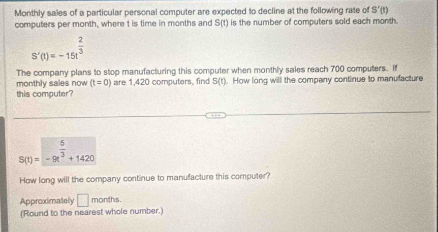 Monthly sales of a particular personal computer are expected to decline at the following rate of S'(t)
computers per month, where t is time in months and S(t) is the number of computers sold each month.
S'(t)=-15t^(frac 2)3
The company plans to stop manufacturing this computer when monthly sales reach 700 computers. If
monthly sales now (t=0) are 1,420 computers, find S(t). How long will the company continue to manufacture
this computer?
S(t)=-9t^(frac 5)3+1420
How long will the company continue to manufacture this computer?
Approximately □ months.
(Round to the nearest whole number.)