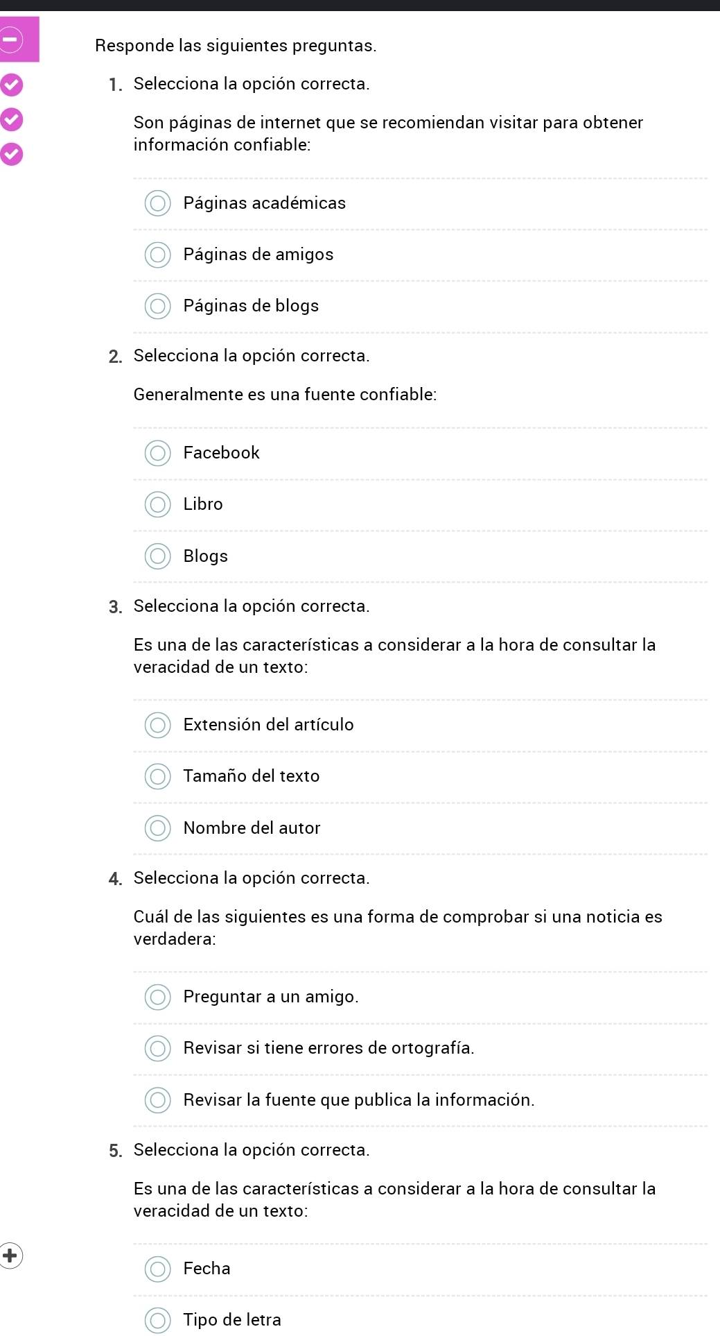 Responde las siguientes preguntas.
1. Selecciona la opción correcta.
Son páginas de internet que se recomiendan visitar para obtener
información confiable:
Páginas académicas
Páginas de amigos
Páginas de blogs
2. Selecciona la opción correcta.
Generalmente es una fuente confiable:
Facebook
Libro
Blogs
3. Selecciona la opción correcta.
Es una de las características a considerar a la hora de consultar la
veracidad de un texto:
Extensión del artículo
Tamaño del texto
Nombre del autor
4. Selecciona la opción correcta.
Cuál de las siguientes es una forma de comprobar si una noticia es
verdadera:
Preguntar a un amigo.
Revisar si tiene errores de ortografía.
Revisar la fuente que publica la información.
5. Selecciona la opción correcta.
Es una de las características a considerar a la hora de consultar la
veracidad de un texto:
Fecha
Tipo de letra