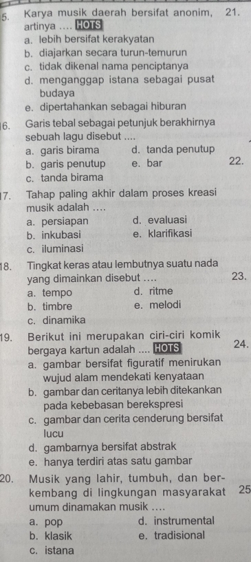 Karya musik daerah bersifat anonim, 21.
artinya .... HOTS
a. lebih bersifat kerakyatan
b. diajarkan secara turun-temurun
c. tidak dikenal nama penciptanya
d. menganggap istana sebagai pusat
budaya
e. dipertahankan sebagai hiburan
6. Garis tebal sebagai petunjuk berakhirnya
sebuah lagu disebut _
a. garis birama d.tanda penutup
b. garis penutup e. bar 22.
c. tanda birama
7. Tahap paling akhir dalam proses kreasi
musik adalah ....
a. persiapan d. evaluasi
b. inkubasi e. klarifikasi
c. iluminasi
18. Tingkat keras atau lembutnya suatu nada
yang dimainkan disebut .... 23.
a.tempo d. ritme
b. timbre e. melodi
c. dinamika
19. Berikut ini merupakan ciri-ciri komik
bergaya kartun adalah HOTS 24.
a. gambar bersifat figuratif menirukan
wujud alam mendekati kenyataan
b. gambar dan ceritanya lebih ditekankan
pada kebebasan berekspresi
c. gambar dan cerita cenderung bersifat
lucu
d. gambarnya bersifat abstrak
e. hanya terdiri atas satu gambar
20. Musik yang lahir, tumbuh, dan ber-
kembang di lingkungan masyarakat 25
umum dinamakan musik ....
a. pop d. instrumental
b. klasik e. tradisional
c. istana