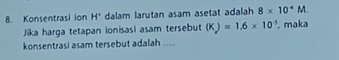 Konsentrasi ion H° dalam larutan asam asetat adalah 8* 10^(-4)M. 
Jika harga tetapan ionisasi asam tersebut (K_x)=1.6* 10^(-5) maka 
konsentrasi asam tersebut adalah ....