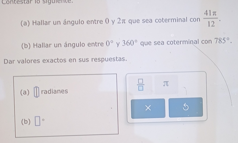 Contestar 1o siguiente. 
(a) Hallar un ángulo entre 0 y 2π que sea coterminal con  41π /12 . 
(b) Hallar un ángulo entre 0° y 360° que sea coterminal con785°. 
Dar valores exactos en sus respuestas.
 □ /□   π
(a) radianes 
× 
(b) □°