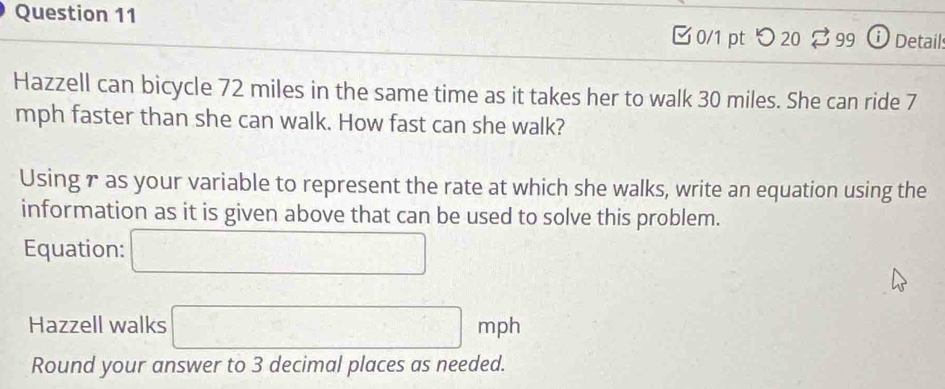 [ 0/1 pt つ 20 % 99 ⓘ Details 
Hazzell can bicycle 72 miles in the same time as it takes her to walk 30 miles. She can ride 7
mph faster than she can walk. How fast can she walk? 
Using r as your variable to represent the rate at which she walks, write an equation using the 
information as it is given above that can be used to solve this problem. 
Equation: □ 
Hazzell walks □ mph
Round your answer to 3 decimal places as needed.