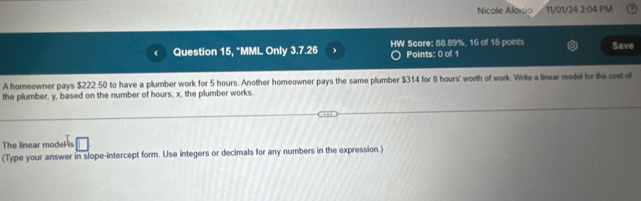 Nicole Aloisio 11/01/24 2:04 PM 
Question 15, *MML Only 3.7.26 HW Score: 88.89%, 16 of 18 points Save 
Points: 0 of 1 
A homeowner pays $222.50 to have a plumber work for 5 hours. Another homeowner pays the same plumber $314 for 8 hours ' worth of work. Write a linear model for the cost of 
the plumber, y, based on the number of hours, x, the plumber works. 
The linear model is 
(Type your answer in slope-intercept form. Use integers or decimals for any numbers in the expression.)