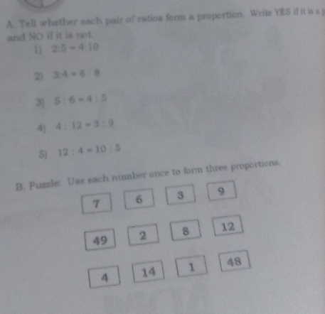 Tell whether each pair of ratios form a proportion. Write YES if it is s j
and NO if it is not.
1] 2:5=4:10
24 3:4=6:8
3 5:6=4:5
4 4:12=3:9
5) 12:4=10:5
B. Puzzle: Use each number once to form three proportions.
9
7 6
49 2 12
4 14 1 48