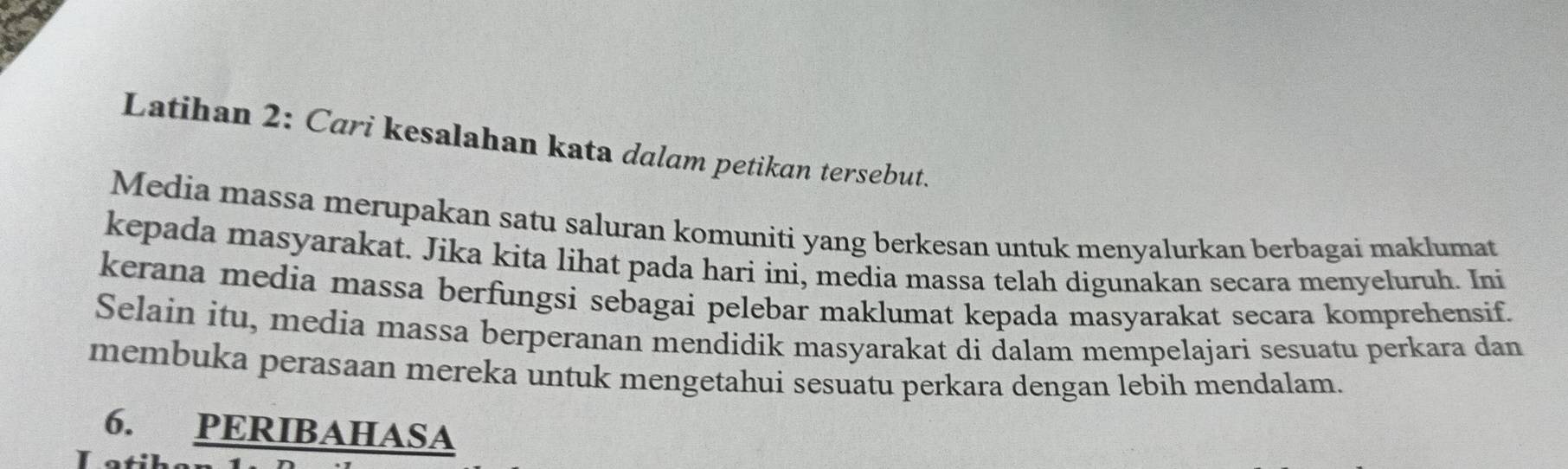 Latihan 2: Cari kesalahan kata dalam petikan tersebut. 
Media massa merupakan satu saluran komuniti yang berkesan untuk menyalurkan berbagai maklumat 
kepada masyarakat. Jika kita lihat pada hari ini, media massa telah digunakan secara menyeluruh. Ini 
kerana media massa berfungsi sebagai pelebar maklumat kepada masyarakat secara komprehensif. 
Selain itu, media massa berperanan mendidik masyarakat di dalam mempelajari sesuatu perkara dan 
membuka perasaan mereka untuk mengetahui sesuatu perkara dengan lebih mendalam. 
6. PERIBAHASA