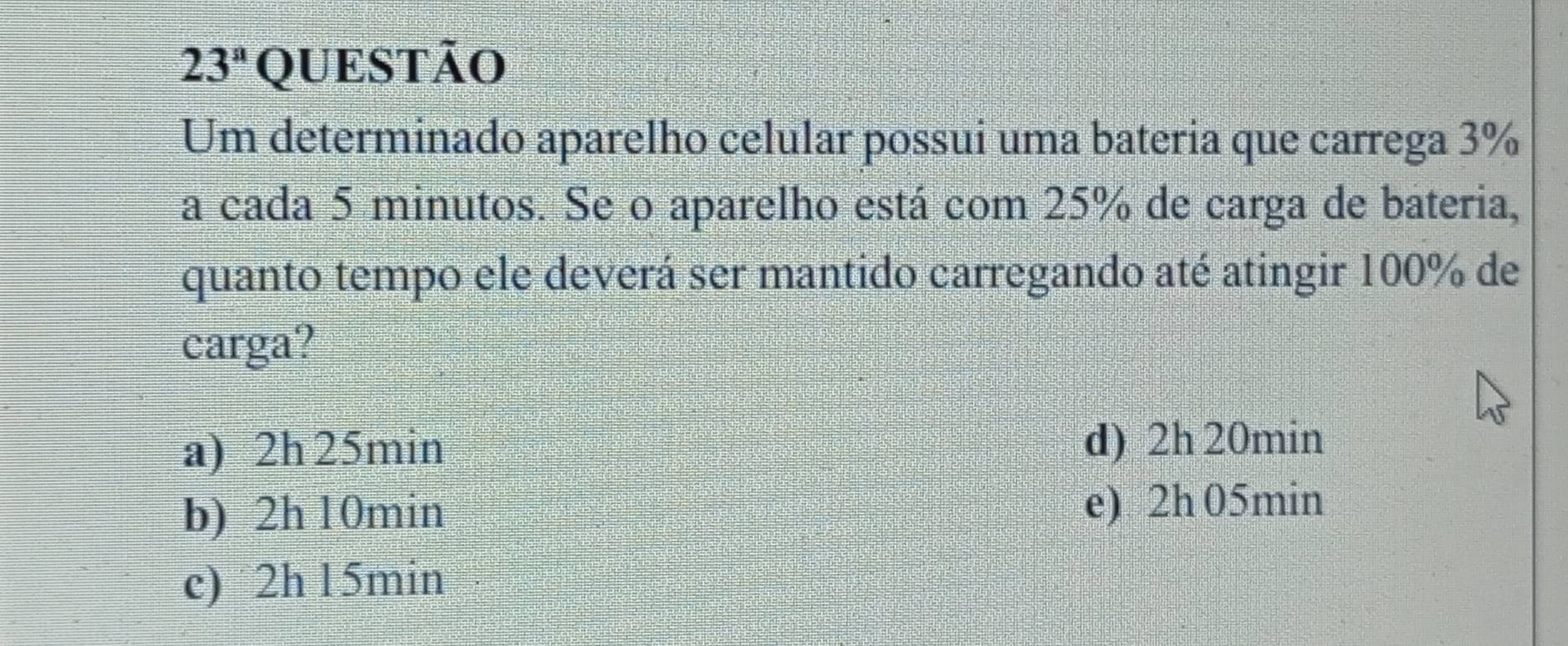 23^a QUESTão
Um determinado aparelho celular possui uma bateria que carrega 3%
a cada 5 minutos. Se o aparelho está com 25% de carga de bateria,
quanto tempo ele deverá ser mantido carregando até atingir 100% de
carga?
a) 2h 25min
d) 2h 20min
b) 2h 10min e) 2h 05min
e) 2h 15min