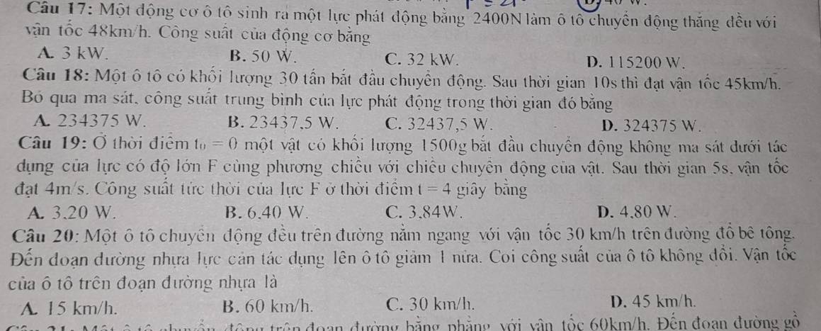 Một động cơ ô tô sinh ra một lực phát động bằng 2400N làm ô tổ chuyển động thắng đều với
vận tốc 48km/h. Công suất của động cơ bằng
A. 3 kW. B. 50 W. C. 32 kW. D. 115200 W.
Câu 18: Một ô tô có khối lượng 30 tấn bắt đầu chuyển động. Sau thời gian 10s thì đạt vận tốc 45km/h.
Bó qua ma sát, công suất trung bình của lực phát động trong thời gian đó bằng
A. 234375 W. B. 23437,5 W. C. 32437,5 W. D. 324375 W.
Câu 19:O thời điểm t_0=0 một vật có khối lượng 1500g bắt đầu chuyển động không ma sát dưới tác
dụng của lực có độ lớn F cùng phương chiều với chiều chuyển động của vật. Sau thời gian 5s, vận tốc
đạt 4m/s. Công suất tức thời của lực F ở thời điểm t=4 giây bằng
A. 3.20 W. B. 6,40 W. C. 3,84W. D. 4.80 W.
Câu 20: Một ô tô chuyển động đều trên đường nằm ngang với vận tốc 30 km/h trên đường đồ bê tông.
Đến đoạn đường nhựa lực cản tác dụng lên ô tô giảm 1 nửa. Coi công suất của ô tô không đổi. Vận tốc
của ô tô trên đoạn đường nhựa là
A. 15 km/h. B. 60 km/h. C. 30 km/h. D. 45 km/h.
ng trên đoạn đường bằng phẳng với vận tốc 60km/h. Đến đoan đường gồ