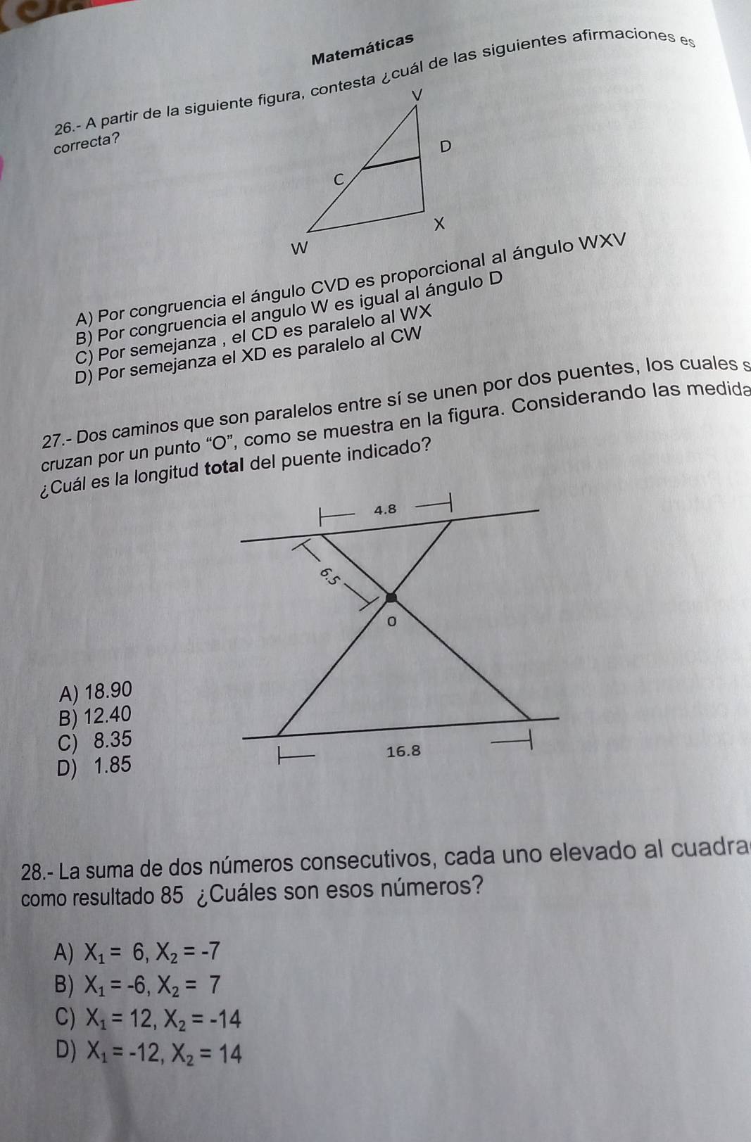 Matemáticas
correcta?
A) Por congruencia el ángulo CVD es proporcional al ángulo WXV
B) Por congruencia el angulo W es igual al ángulo D
C) Por semejanza , el CD es paralelo al WX
D) Por semejanza el XD es paralelo al CW
27.- Dos caminos que son paralelos entre sí se unen por dos puentes, los cuales s
cruzan por un punto “ O ”, como se muestra en la figura. Considerando las medida
¿Cuál es la longitud total del puente indicado?
4.8
0
A) 18.90
B) 12.40
C) 8.35
16.8
D) 1.85
28.- La suma de dos números consecutivos, cada uno elevado al cuadra
como resultado 85 ¿Cuáles son esos números?
A) X_1=6, X_2=-7
B) X_1=-6, X_2=7
C) X_1=12, X_2=-14
D) X_1=-12, X_2=14