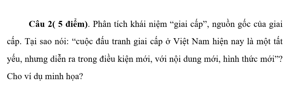 Câu 2( 5 điểm). Phân tích khái niệm “giai cấp”, nguồn gốc của giai 
cấp. Tại sao nói: “cuộc đấu tranh giai cấp ở Việt Nam hiện nay là một tất 
yếu, nhưng diễn ra trong điều kiện mới, với nội dung mới, hình thức mới''? 
Cho ví dụ minh họa?