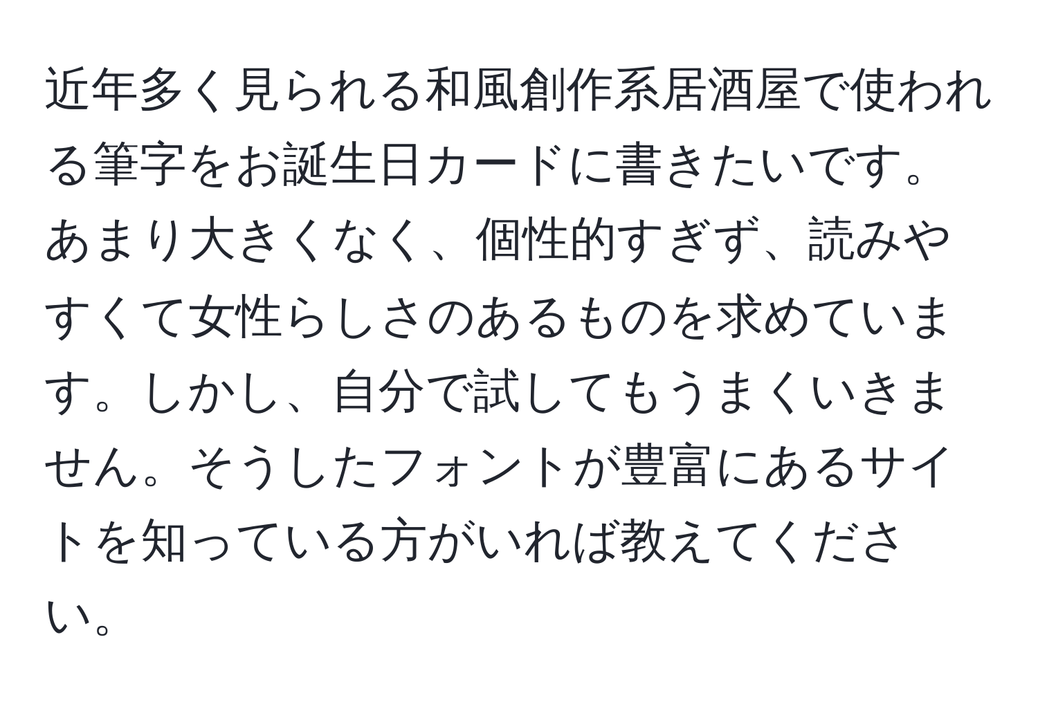 近年多く見られる和風創作系居酒屋で使われる筆字をお誕生日カードに書きたいです。あまり大きくなく、個性的すぎず、読みやすくて女性らしさのあるものを求めています。しかし、自分で試してもうまくいきません。そうしたフォントが豊富にあるサイトを知っている方がいれば教えてください。