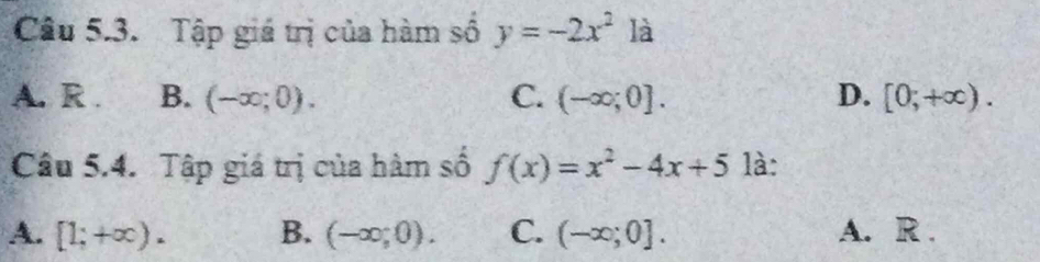 Tập giá trị của hàm số y=-2x^2 là
A. R . B. (-∈fty ;0). C. (-∈fty ;0]. D. [0;+∈fty ). 
Câu 5.4. Tập giá trị của hàm số f(x)=x^2-4x+5 là:
A. [1;+∈fty ). B. (-∈fty ;0). C. (-∈fty ;0]. A. R .