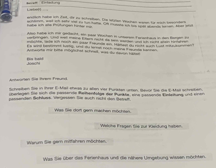 Betreff: Einladung 
Liebe(r) ..., 
endlich habe ich Zeit, dir zu schreiben. Die letzten Wochen waren für mich besonders 
schlimm, weil ich sehr viel zu tun hatte. Oft musste ich bis spät abends lernen. Aber jetzt 
habe ich alle Prüfungen hinter mir. 
Also habe ich mir gedacht, ein paar Wochen in unserem Ferienhaus in den Bergen zu 
verbringen. Und weil meine Eltern nicht da sein werden und ich nicht allein hinfahren 
möchte, lade ich noch ein paar Freunde ein. Hättest du nicht auch Lust mitzukommen? 
Es wird bestimmt lustig, und du lernst noch meine Freunde kennen. 
Antworte mir bitte möglichst schnell, was du davon hältst! 
Bis bald 
Joschi 
Antworten Sie Ihrem Freund. 
Schreiben Sie in Ihrer E-Mail etwas zu allen vier Punkten unten. Bevor Sie die E-Mail schreiben, 
überlegen Sie sich die passende Reihenfolge der Punkte, eine passende Einleitung und einen 
passenden Schluss. Vergessen Sie auch nicht den Betreff. 
Was Sie dort gern machen möchten. 
Welche Fragen Sie zur Kleidung haben. 
Warum Sie gern mitfahren möchten. 
Was Sie über das Ferienhaus und die nähere Umgebung wissen möchten.