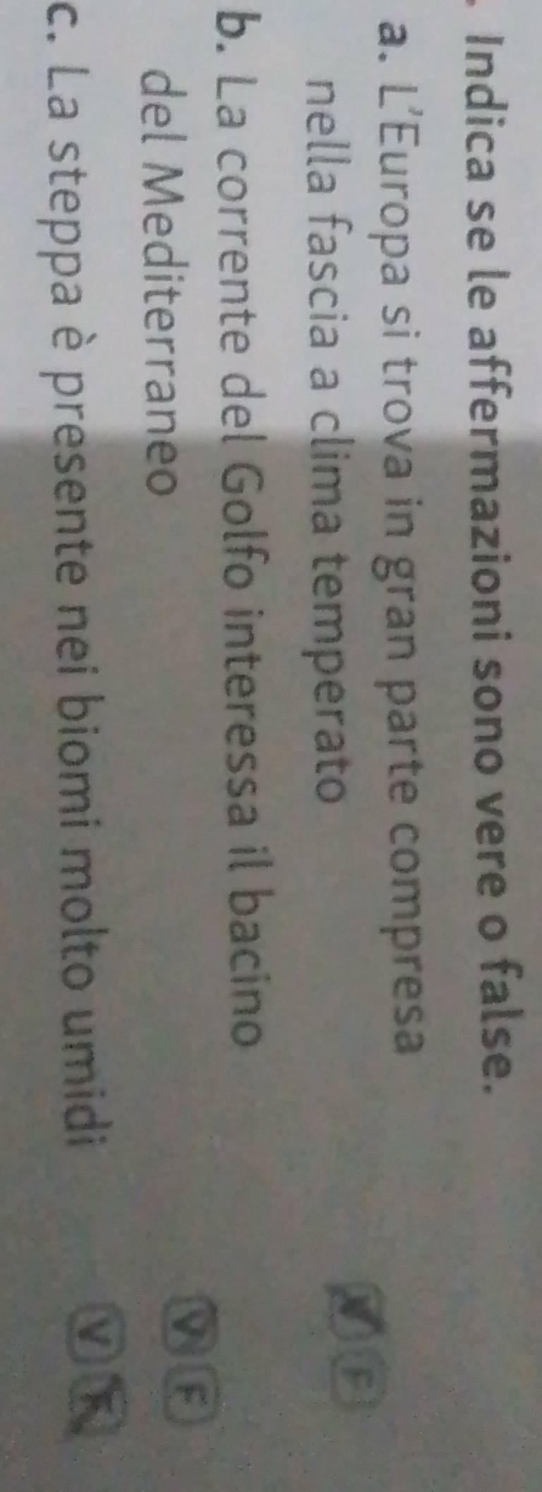 Indica se le affermazioni sono vere o false. 
a. L’Europa si trova in gran parte compresa 
nella fascia a clima temperato 
b. La corrente del Golfo interessa il bacino 
del Mediterraneo 
M F 
c. La steppa è presente nei biomi molto umidi F