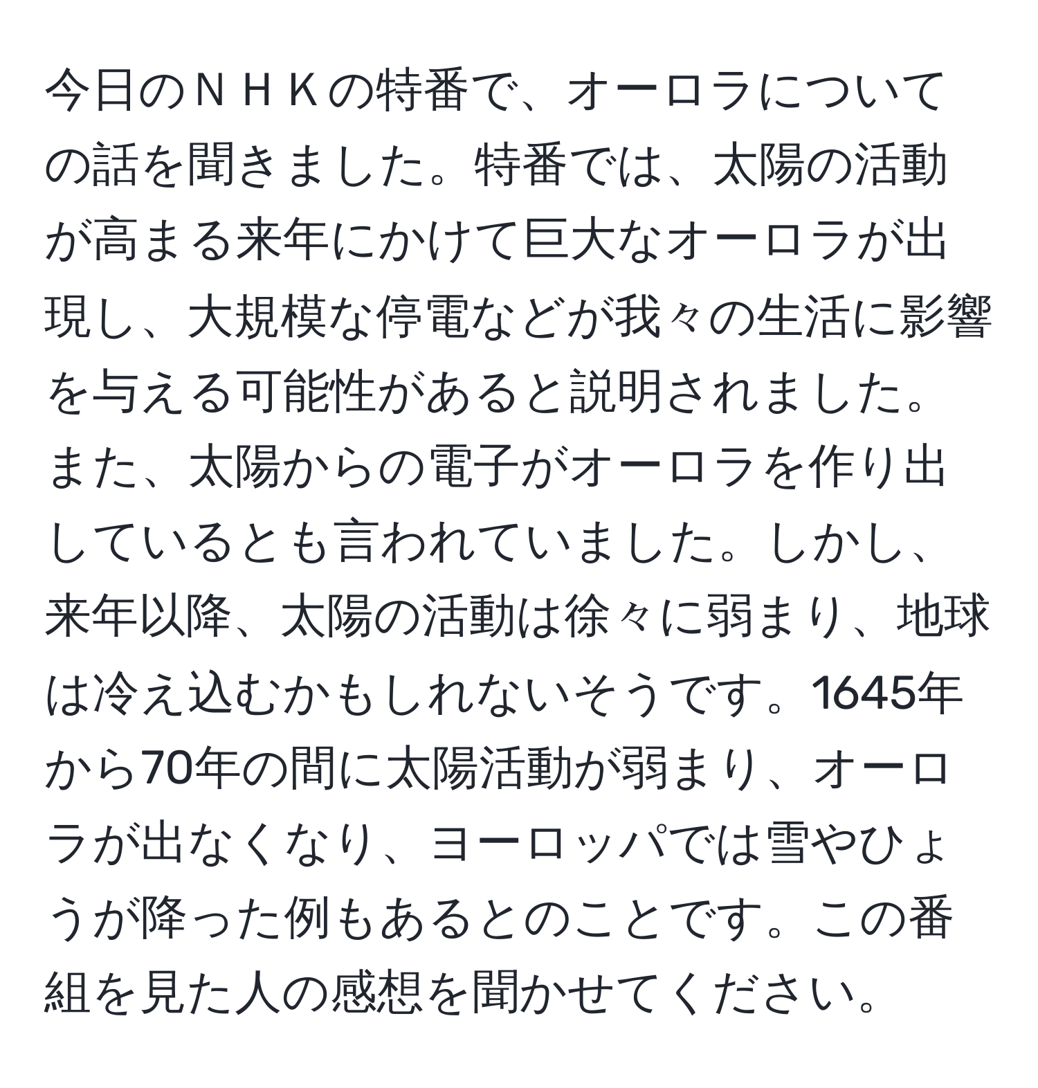 今日のＮＨＫの特番で、オーロラについての話を聞きました。特番では、太陽の活動が高まる来年にかけて巨大なオーロラが出現し、大規模な停電などが我々の生活に影響を与える可能性があると説明されました。また、太陽からの電子がオーロラを作り出しているとも言われていました。しかし、来年以降、太陽の活動は徐々に弱まり、地球は冷え込むかもしれないそうです。1645年から70年の間に太陽活動が弱まり、オーロラが出なくなり、ヨーロッパでは雪やひょうが降った例もあるとのことです。この番組を見た人の感想を聞かせてください。