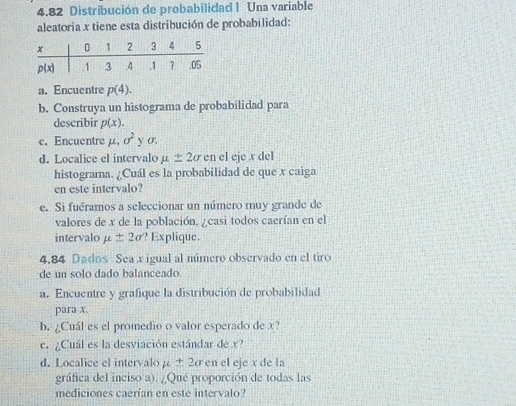 4.82 Distribución de probabilidad I Una variable
aleatoria x tiene esta distribución de probabilidad:
a. Encuentre p(4).
b. Construya un histograma de probabilidad para
describir p(x).
c. Encuentre mu ,sigma^2 y σ
d. Localice el intervalo mu ± 2sigma en el eje x del
histograma. ¿Cuál es la probabilidad de que x caiga
en este intervalo?
e. Si fuéramos a seleccionar un número muy grande de
valores de x de la población, ¿casi todos caerían en el
intervalo mu ± 2sigma ? Explique.
4.84 Dados Sea x igual al número observado en el tiro
de un solo dado balanceado.
a. Encuentre y grafique la distribución de probabilidad
para x
b. ¿Cuál es el promedio o valor esperado de x?
c. ¿Cuál es la desviación estándar de x?
d. Localice el intervalo mu ± 2sigma en el eje x de la
gráfica del inciso a). ¿Qué proporción de todas las
mediciones caerían en este intervalo?