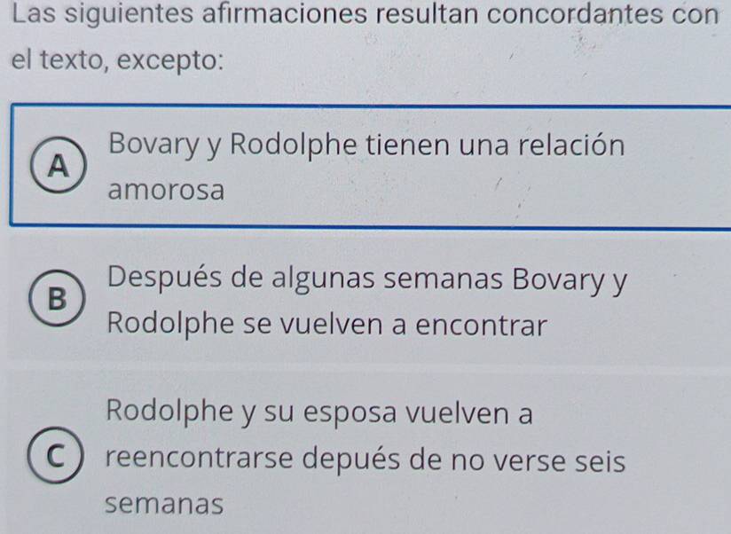 Las siguientes afirmaciones resultan concordantes con
el texto, excepto:
Bovary y Rodolphe tienen una relación
A
amorosa
B
Después de algunas semanas Bovary y
Rodolphe se vuelven a encontrar
Rodolphe y su esposa vuelven a
reencontrarse depués de no verse seis
semanas