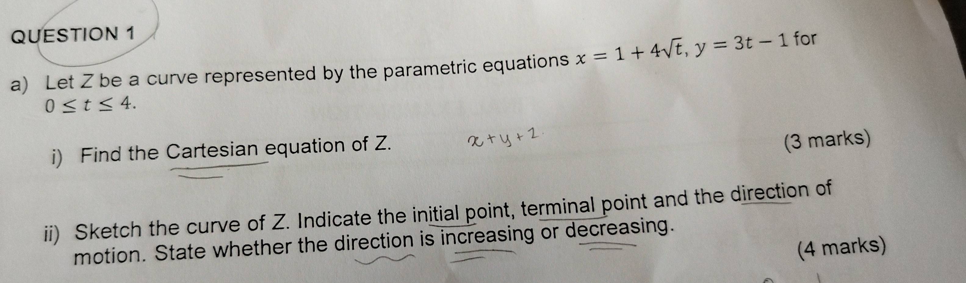 Let Z be a curve represented by the parametric equations x=1+4sqrt(t), y=3t-1
for
0≤ t≤ 4. 
i) Find the Cartesian equation of Z. 
(3 marks) 
ii) Sketch the curve of Z. Indicate the initial point, terminal point and the direction of 
motion. State whether the direction is increasing or decreasing. 
(4 marks)