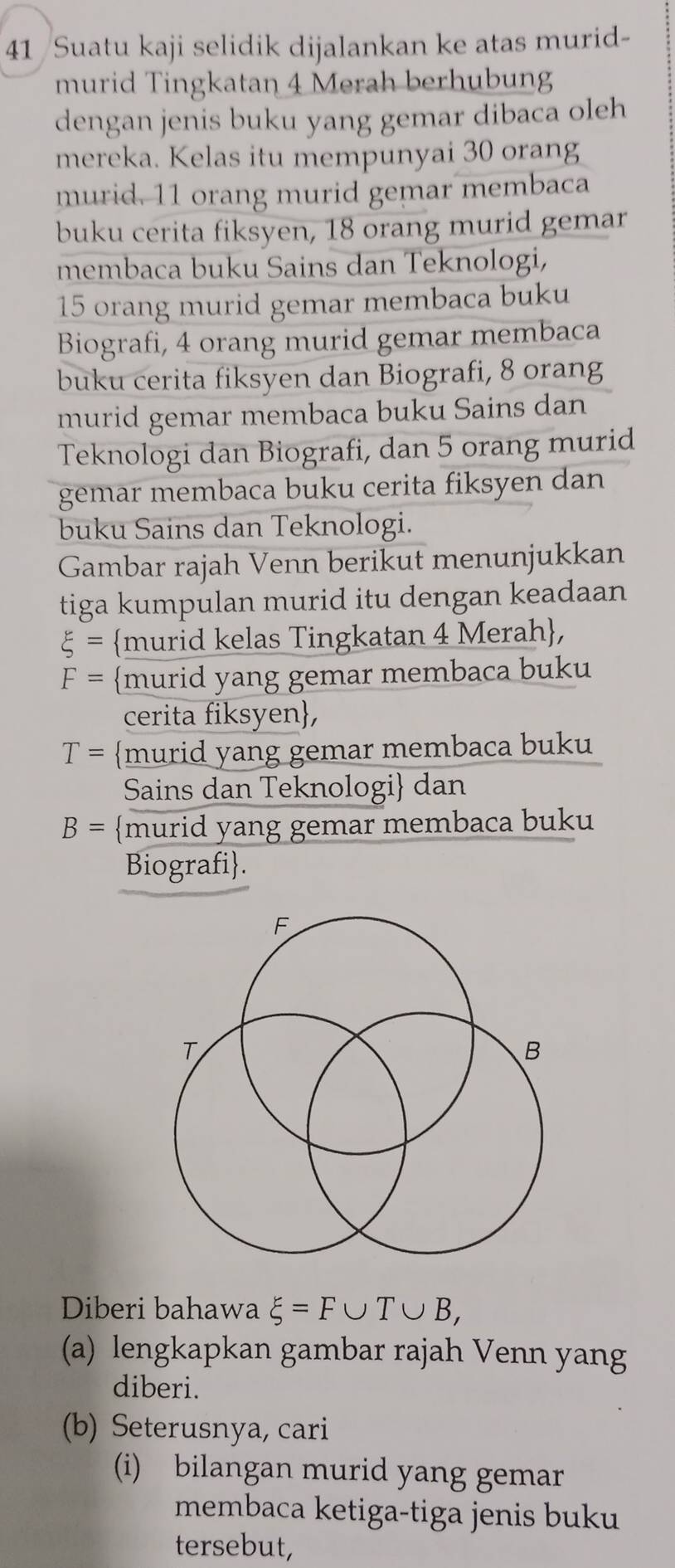 Suatu kaji selidik dijalankan ke atas murid- 
murid Tingkatan 4 Merah berhubung 
dengan jenis buku yang gemar dibaca oleh 
mereka. Kelas itu mempunyai 30 orang 
murid. 11 orang murid gemar membaca 
buku cerita fiksyen, 18 orang murid gemar 
membaca buku Sains dan Teknologi,
15 orang murid gemar membaca buku 
Biografi, 4 orang murid gemar membaca 
buku cerita fiksyen dan Biografi, 8 orang 
murid gemar membaca buku Sains dan 
Teknologi dan Biografi, dan 5 orang murid 
gemar membaca buku cerita fiksyen dan 
buku Sains dan Teknologi. 
Gambar rajah Venn berikut menunjukkan 
tiga kumpulan murid itu dengan keadaan
xi = murid kelas Tingkatan 4 Merah,
F= murid yang gemar membaca buku 
cerita fiksyen,
T= murid yang gemar membaca buku 
Sains dan Teknologi dan
B= murid yang gemar membaca buku 
Biografi. 
Diberi bahawa xi =F∪ T∪ B, 
(a) lengkapkan gambar rajah Venn yang 
diberi. 
(b) Seterusnya, cari 
(i) bilangan murid yang gemar 
membaca ketiga-tiga jenis buku 
tersebut,