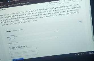 796196460d461da60a3c454f56cd84-699a83 Wnh Video 
vvtion 
iden suns a form stand that sells apples and stroberries. Each pound of apples sells for $2
and each pound of strwberries sells for $9. Aiden made $80 from selling a total of 35 pounds
of apples and strawberries. White a rystem of equations that could be used to determine the 
mumber of pounis of apples sold and the number of pownds of strawbeeries sold. Define the 
variables that you wae to write the syuem . 
7 
ae A nh i 
A□ = 
Lo □ = 
Sostem of Eoustions 
□ 
□