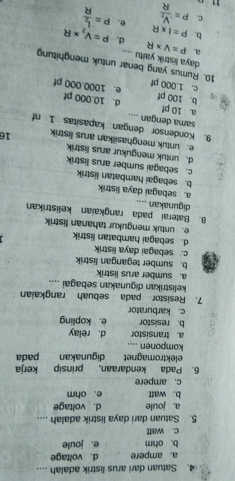 Satuan dari arus listrik adalah ....
a. ampere d. voltage
b. ohm e.joule
c. watt
5. Satuan dari daya listrik adalah ....
a. joule d. voltage
b. watt e. ohm
c. ampere
6. Pada kendaraan, prinsip kerja
elektromagnet digunakan pada
komponen ....
a. transistor d. relay
b. resistor e、 kopling
c. karburator
7. Resistor pada sebuah rangkaian
kelistrikan digunakan sebagai ....
a. sumber arus listrik
b. sumber tegangan listrik
c. sebagai daya listrik
d. sebagai hambatan listrik
e. untuk mengukur tahanan listrik
8. Baterai pada rangkaian kelistrikan
digunakan ....
a. sebagai daya listrik
b. sebagai hambatan listrik
c. sebagai sumber arus listrik
d. untuk mengukur arus listrik
e. untuk menghasilkan arus listrik
16
9. Kondensor dengan kapasitas 1 nf
sama dengan ....
a. 10 pf d. 10.000 pf
b. 100 pf e. 1000.000 pf
c. 1.000 pf
10. Rumus yang benar untuk menghitung
daya listrik yaitu ....
a. P=V* R d、
b. P=I* R P=V_2* R
C.
11 P=frac V_2R e.
P=frac I_2R