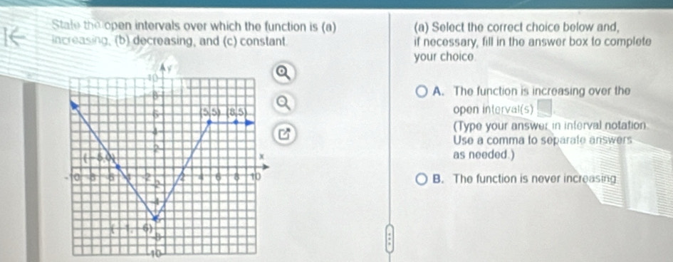 State the open intervals over which the function is (a) (a) Select the correct choice below and,
increasing, (b) decreasing, and (c) constant if necessary, fill in the answer box to complete
your choice.
A. The function is increasing over the
open interval(s)
(Type your answer in interval notation
Use a comma to separate answers
as needed.)
B. The function is never increasing
10