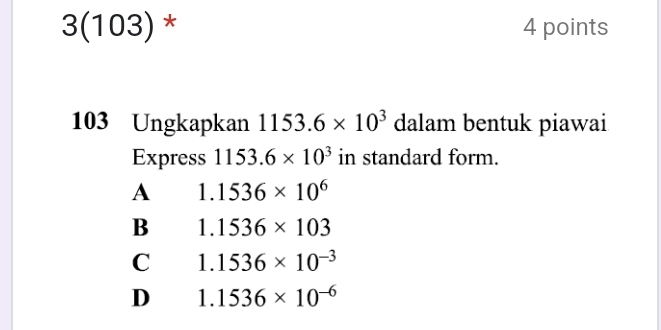 3(103) * 4 points
103 Ungkapkan 1153.6* 10^3 dalam bentuk piawai
Express 1153.6* 10^3 in standard form.
A 1.1536* 10^6
B 1.1536* 103
C 1.1536* 10^(-3)
D 1.1536* 10^(-6)