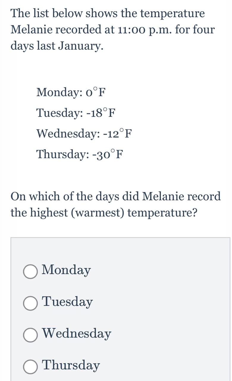 The list below shows the temperature
Melanie recorded at 11:00 p.m. for four
days last January.
Monday: 0°F
Tuesday: -18°F
Wednesday: -12°F
Thursday: -30°F
On which of the days did Melanie record
the highest (warmest) temperature?
Monday
Tuesday
Wednesday
Thursday