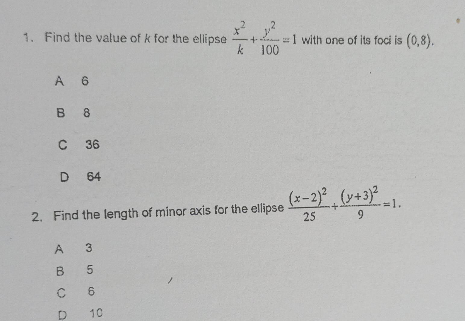 Find the value of k for the ellipse  x^2/k + y^2/100 =1 with one of its foci is (0,8).
A 6
B 8
C 36
D 64
2. Find the length of minor axis for the ellipse frac (x-2)^225+frac (y+3)^29=1. 
A 3
B 5
C 6
D 10