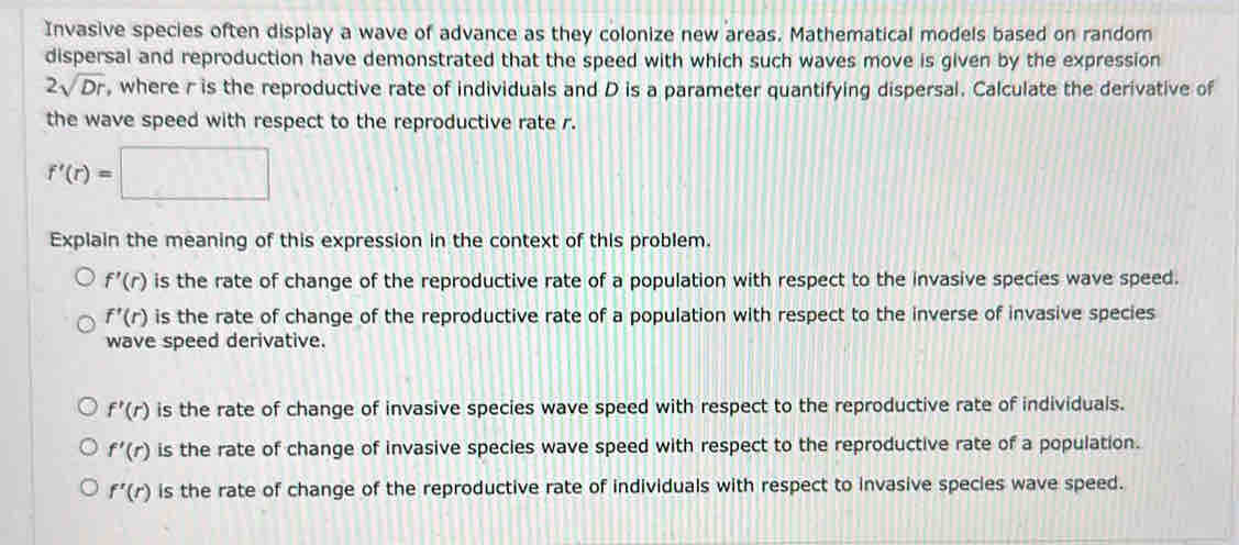 Invasive species often display a wave of advance as they colonize new areas. Mathematical models based on random
dispersal and reproduction have demonstrated that the speed with which such waves move is given by the expression
2sqrt(Dr) , where r is the reproductive rate of individuals and D is a parameter quantifying dispersal. Calculate the derivative of
the wave speed with respect to the reproductive rate r.
f'(r)=□
Explain the meaning of this expression in the context of this problem.
f'(r) is the rate of change of the reproductive rate of a population with respect to the invasive species wave speed.
f'(r) is the rate of change of the reproductive rate of a population with respect to the inverse of invasive species
wave speed derivative.
f'(r) is the rate of change of invasive species wave speed with respect to the reproductive rate of individuals.
f'(r) is the rate of change of invasive species wave speed with respect to the reproductive rate of a population.
f'(r) is the rate of change of the reproductive rate of individuals with respect to invasive species wave speed.