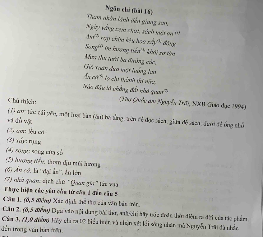 Ngôn chí (bài 16) 
Tham nhàn lánh đến giang san, 
Ngày vắng xem chơi, sách một an (') 
Am^((2)) rợp chim kêu hoa xấy ³ động 
Song) im hương tiển³) khói sơ tàn 
Mưa thu tưới ba đường cúc, 
Gió xuân đưa một luống lan 
Ấn cả® lọ chi thành thị nữa, 
Nào đầu là chẳng đất nhà quan'') 
Chú thích: 
(Thơ Quốc âm Nguyễn Trãi, NXB Giáo dục 1994) 
(1) an: tức cái yên, một loại bàn (án) ba tầng, trên để đọc sách, giữa để sách, dưới để ống nhổ 
và đồ vặt 
(2) am: lều cỏ 
(3) xẩy: rụng 
(4) song: song cửa sổ 
(5) hương tiển: thơm dịu mùi hương 
(6) Ẩn cả: là “đại ần”, ẩn lớn 
(7) nhà quan: dịch chữ “Quan gia” tức vua 
Thực hiện các yêu cầu từ câu 1 đến câu 5 
Câu 1. (0, 5 điểm) Xác định thể thơ của văn bản trên. 
Câu 2. (0,5 điểm) Dựa vào nội dung bài thơ, anh/chị hãy ước đoán thời điểm ra đời của tác phẩm. 
Câu 3. (1,0 điểm) Hãy chỉ ra 02 biểu hiện và nhận xét lối sống nhàn mà Nguyễn Trãi đã nhắc 
đến trong văn bản trên.