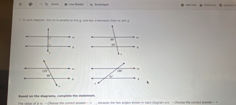 Zoom Line Reader Scratchpad      
7. In each diagram, line m is paralle to line q, and lise sistersects lines m and g
Based on the diagrams, complete the statement.
The value of 2 is - Choose the correct answer -  →_, because the two angles shown in each diagram are - Choose the corect answer - +