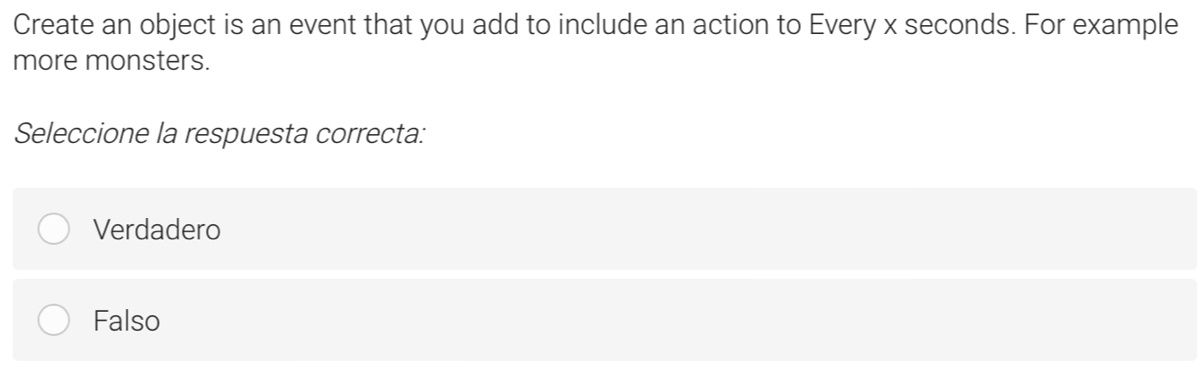 Create an object is an event that you add to include an action to Every x seconds. For example
more monsters.
Seleccione la respuesta correcta:
Verdadero
Falso