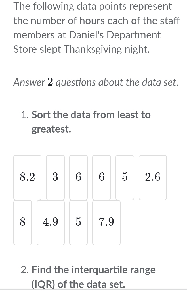 The following data points represent 
the number of hours each of the staff 
members at Daniel's Department 
Store slept Thanksgiving night. 
Answer 2 questions about the data set. 
1. Sort the data from least to 
greatest.
8.2 3 6 6 5 2.6
8 4.9 5 7.9
2. Find the interquartile range 
(IQR) of the data set.